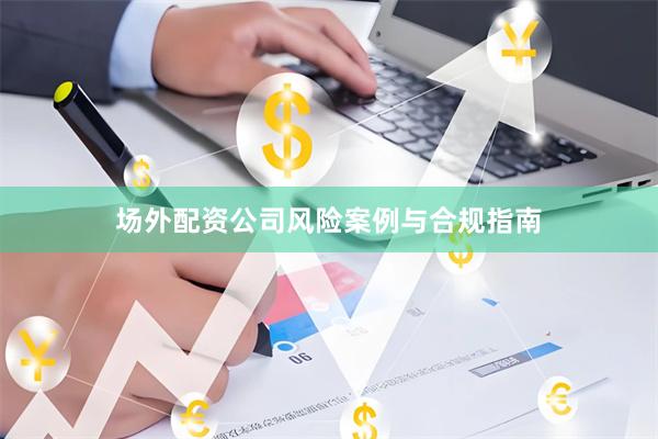 场外配资公司风险案例与合规指南
