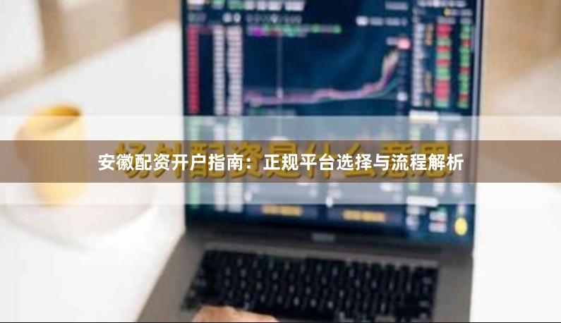 安徽配资开户指南：正规平台选择与流程解析